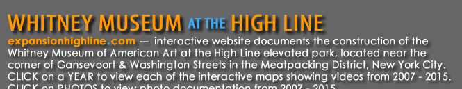 expansionhighline.com – interactive website documents the construction of the Whitney Museum of American Art at the High Line elevated park, located near the corner of Gansevoort & Washington Streets in the Meatpacking District, New York City.  CLICK on a YEAR to view each of the interactive maps showing videos from 2007 - 2015.  CLICK on PHOTOS to view photo documentation from 2007 – 2015.